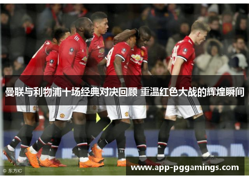 曼联与利物浦十场经典对决回顾 重温红色大战的辉煌瞬间